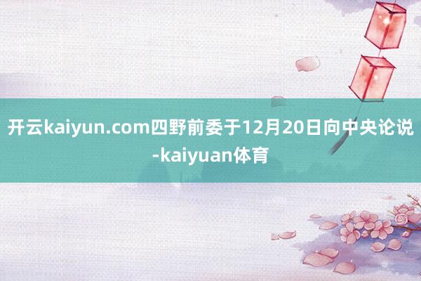 开云kaiyun.com四野前委于12月20日向中央论说-kaiyuan体育