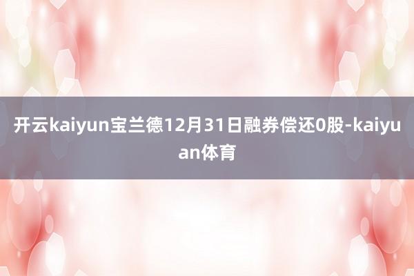 开云kaiyun宝兰德12月31日融券偿还0股-kaiyuan体育