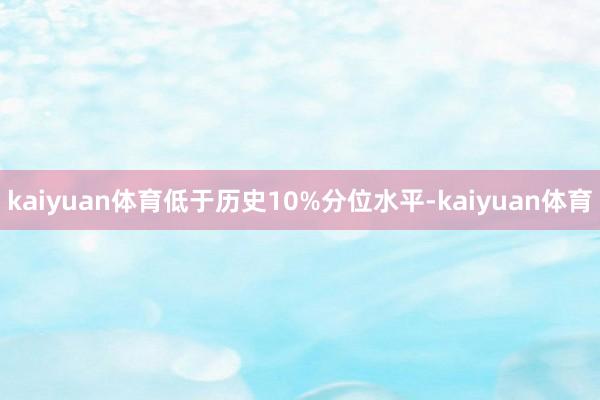 kaiyuan体育低于历史10%分位水平-kaiyuan体育