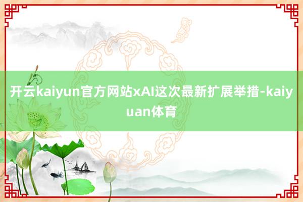 开云kaiyun官方网站xAI这次最新扩展举措-kaiyuan体育