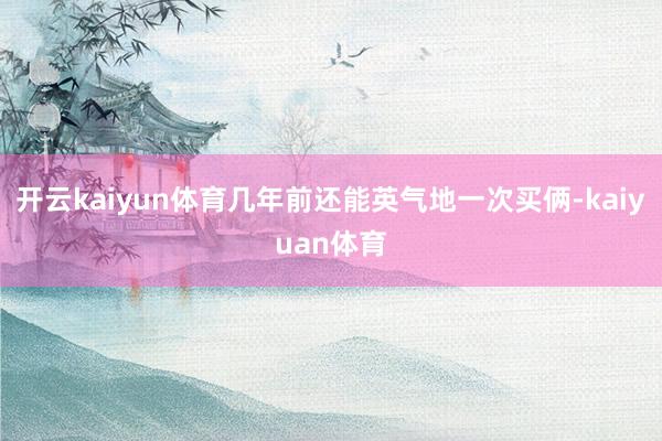 开云kaiyun体育几年前还能英气地一次买俩-kaiyuan体育