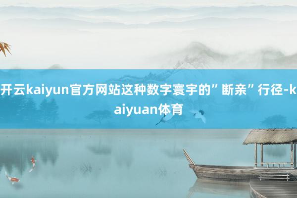 开云kaiyun官方网站这种数字寰宇的”断亲”行径-kaiyuan体育