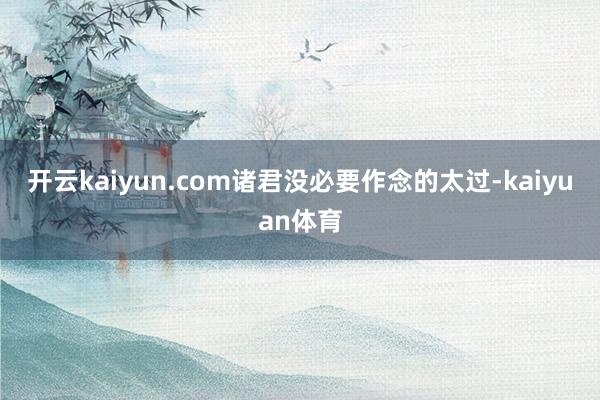 开云kaiyun.com诸君没必要作念的太过-kaiyuan体育