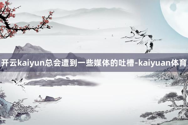 开云kaiyun总会遭到一些媒体的吐槽-kaiyuan体育