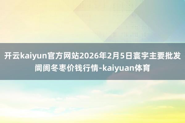 开云kaiyun官方网站2026年2月5日寰宇主要批发阛阓冬枣价钱行情-kaiyuan体育