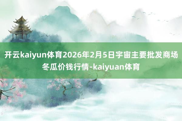 开云kaiyun体育2026年2月5日宇宙主要批发商场冬瓜价钱行情-kaiyuan体育