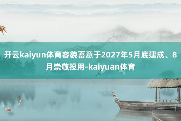开云kaiyun体育容貌蓄意于2027年5月底建成、8月崇敬投用-kaiyuan体育